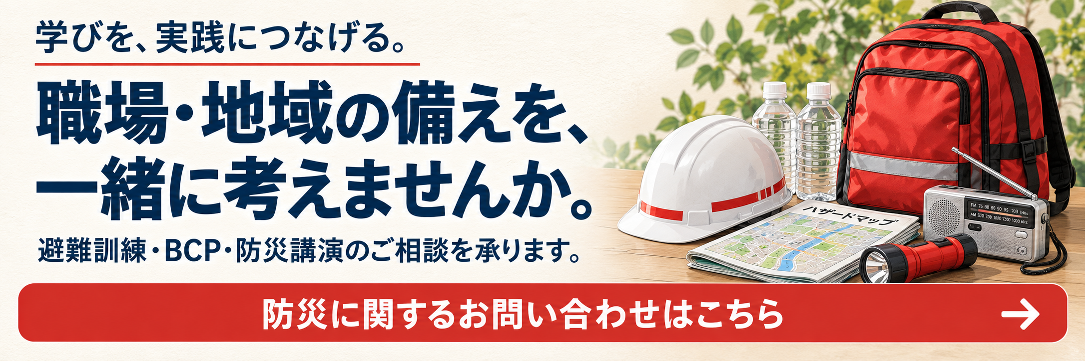 学びを、実践につなげる。職場・地域の備えを、一緒に考えませんか。避難訓練・BCP・防災講演のご相談を承ります。防災に関するお問い合わせはこちら